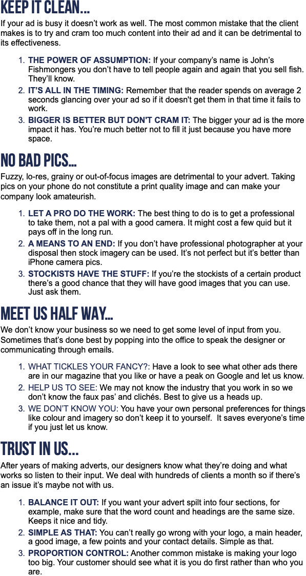 KEEP IT CLEAN... If your ad is busy it doesn’t work as well. The most common mistake that the client makes is to try and cram too much content into their ad and it can be detrimental to its effectiveness. The power of assumption: If your company’s name is John’s Fishmongers you don’t have to tell people again and again that you sell fish. They’ll know. It’s all in the timing: Remember that the reader spends on average 2 seconds glancing over your ad so if it doesn't get them in that time it fails to work. Bigger Is better but don't cram it: The bigger your ad is the more impact it has. You’re much better not to fill it just because you have more space. NO BAD PICS… Fuzzy, lo-res, grainy or out-of-focus images are detrimental to your advert. Taking pics on your phone do not constitute a print quality image and can make your company look amateurish. Let a pro do the work: The best thing to do is to get a professional to take them, not a pal with a good camera. It might cost a few quid but it pays off in the long run. A means to an end: If you don’t have professional photographer at your disposal then stock imagery can be used. It’s not perfect but it’s better than iPhone camera pics. Stockists have the stuff: If you’re the stockists of a certain product there’s a good chance that they will have good images that you can use. Just ask them. MEET US HALF WAY… We don’t know your business so we need to get some level of input from you. Sometimes that’s done best by popping into the office to speak the designer or communicating through emails. What tickles your fancy?: Have a look to see what other ads there are in our magazine that you like or have a peak on Google and let us know. Help us to see: We may not know the industry that you work in so we don’t know the faux pas’ and clichés. Best to give us a heads up. We don’t know you: You have your own personal preferences for things like colour and imagery so don’t keep it to yourself. It saves everyone’s time if you just let us know. TRUST IN US... After years of making adverts, our designers know what they’re doing and what works so listen to their input. We deal with hundreds of clients a month so if there’s an issue it’s maybe not with us. Balance it out: If you want your advert spilt into four sections, for example, make sure that the word count and headings are the same size. Keeps it nice and tidy. Simple as that: You can’t really go wrong with your logo, a main header, a good image, a few points and your contact details. Simple as that. Proportion control: Another common mistake is making your logo too big. Your customer should see what it is you do first rather than who you are. 