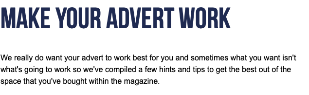Make Your Advert Work  We really do want your advert to work best for you and sometimes what you want isn't what's going to work so we've compiled a few hints and tips to get the best out of the space that you've bought within the magazine.