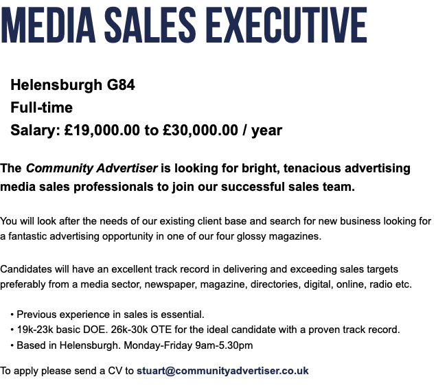 Media Sales Executive Helensburgh G84 Full-time Salary: £19,000.00 to £30,000.00 / year The Community Advertiser is looking for bright, tenacious advertising media sales professionals to join our successful sales team. You will look after the needs of our existing client base and search for new business looking for a fantastic advertising opportunity in one of our four glossy magazines. Candidates will have an excellent track record in delivering and exceeding sales targets preferably from a media sector, newspaper, magazine, directories, digital, online, radio etc. • Previous experience in sales is essential. • 19k-23k basic DOE. 26k-30k OTE for the ideal candidate with a proven track record. • Based in Helensburgh. Monday-Friday 9am-5.30pm To apply please send a CV to stuart@communityadvertiser.co.uk 