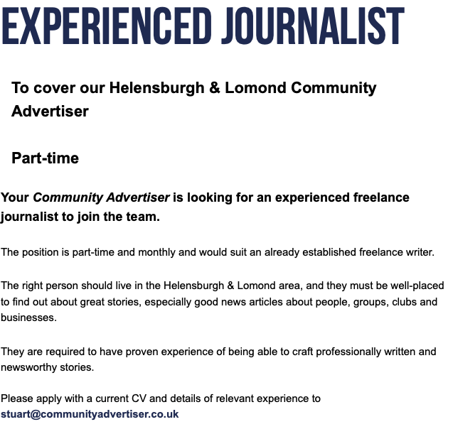 Experienced Journalist To cover our Helensburgh & Lomond Community Advertiser  Part-time Your Community Advertiser is looking for an experienced freelance journalist to join the team. The position is part-time and monthly and would suit an already established freelance writer. The right person should live in the Helensburgh & Lomond area, and they must be well-placed to find out about great stories, especially good news articles about people, groups, clubs and businesses. They are required to have proven experience of being able to craft professionally written and newsworthy stories. Please apply with a current CV and details of relevant experience to stuart@communityadvertiser.co.uk 