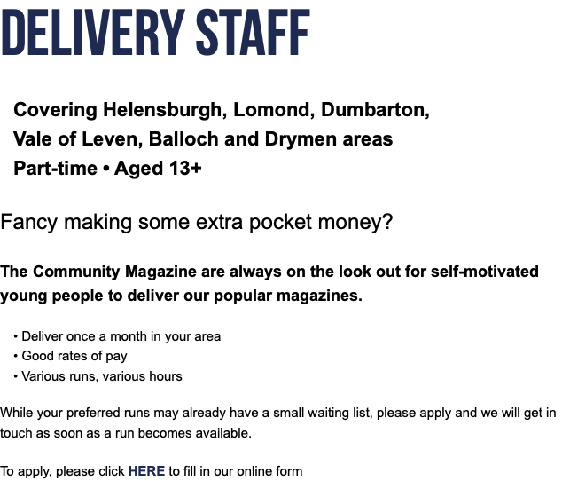 Delivery Staff Covering Helensburgh, Lomond, Dumbarton, Vale of Leven, Balloch and Drymen areas Part-time • Aged 13+ Fancy making some extra pocket money? The Community Magazine are always on the look out for self-motivated young people to deliver our popular magazines. • Deliver once a month in your area • Good rates of pay  • Various runs, various hours While your preferred runs may already have a small waiting list, please apply and we will get in touch as soon as a run becomes available. To apply, please click HERE to fill in our online form