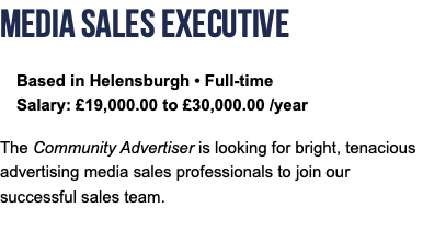 Media Sales Executive Based in Helensburgh • Full-time Salary: £19,000.00 to £30,000.00 /year The Community Advertiser is looking for bright, tenacious advertising media sales professionals to join our successful sales team.