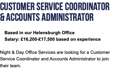 Customer Service Coordinator & Accounts Administrator Based in our Helensburgh Office Salary: £16,200-£17,500 based on experience Night & Day Office Services are looking for a Customer Service Coordinator and Accounts Administrator to join their team.