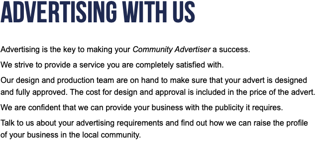 Advertising With Us  Advertising is the key to making your Community Advertiser a success. We strive to provide a service you are completely satisfied with. Our design and production team are on hand to make sure that your advert is designed and fully approved. The cost for design and approval is included in the price of the advert. We are confident that we can provide your business with the publicity it requires. Talk to us about your advertising requirements and find out how we can raise the profile of your business in the local community.